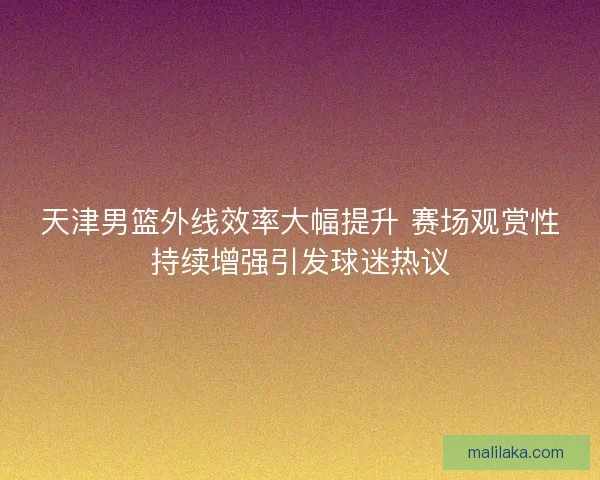 天津男篮外线效率大幅提升 赛场观赏性持续增强引发球迷热议