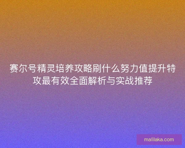 赛尔号精灵培养攻略刷什么努力值提升特攻最有效全面解析与实战推荐