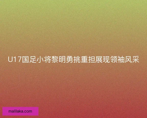U17国足小将黎明勇挑重担展现领袖风采