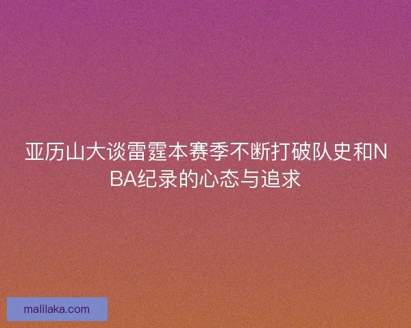 亚历山大谈雷霆本赛季不断打破队史和NBA纪录的心态与追求