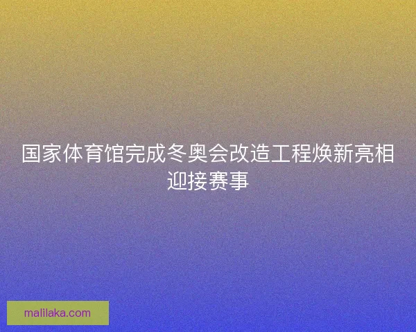 国家体育馆完成冬奥会改造工程焕新亮相迎接赛事
