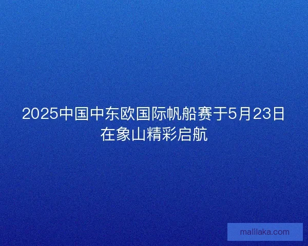 2025中国中东欧国际帆船赛于5月23日在象山精彩启航