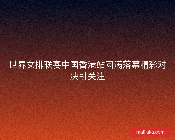 世界女排联赛中国香港站圆满落幕精彩对决引关注