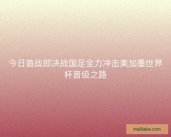 今日首战即决战国足全力冲击美加墨世界杯晋级之路 今日首战即决战国足全力冲击美加墨世界杯晋级之路