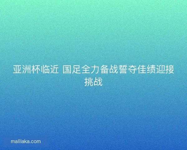 亚洲杯临近 国足全力备战誓夺佳绩迎接挑战
